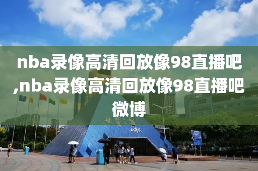 nba录像高清回放像98直播吧,nba录像高清回放像98直播吧微博