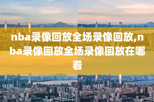 nba录像回放全场录像回放,nba录像回放全场录像回放在哪看