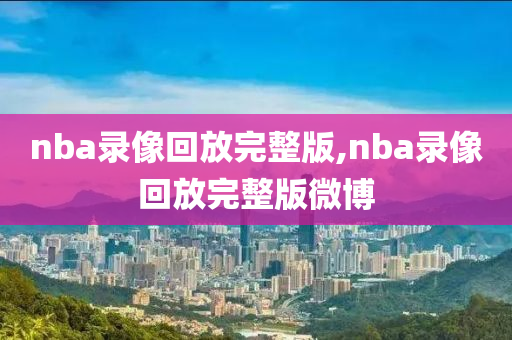 nba录像回放完整版,nba录像回放完整版微博