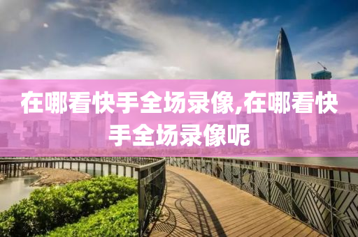 在哪看快手全场录像,在哪看快手全场录像呢
