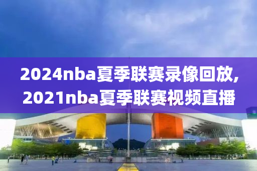 2024nba夏季联赛录像回放,2021nba夏季联赛视频直播