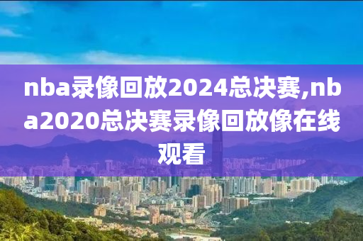 nba录像回放2024总决赛,nba2020总决赛录像回放像在线观看