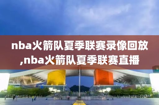 nba火箭队夏季联赛录像回放,nba火箭队夏季联赛直播