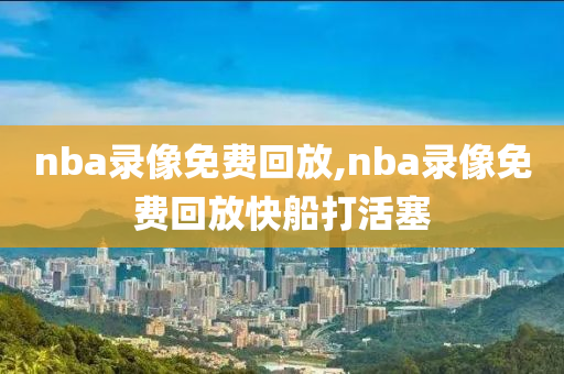 nba录像免费回放,nba录像免费回放快船打活塞