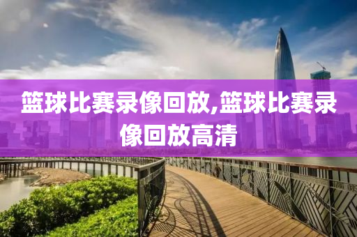 篮球比赛录像回放,篮球比赛录像回放高清