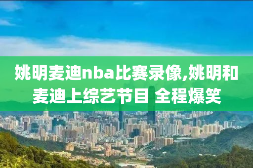 姚明麦迪nba比赛录像,姚明和麦迪上综艺节目 全程爆笑
