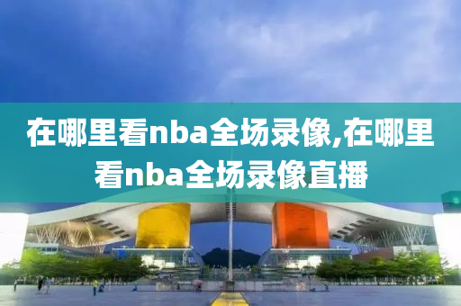 在哪里看nba全场录像,在哪里看nba全场录像直播