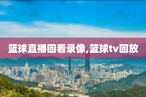 篮球直播回看录像,篮球tv回放